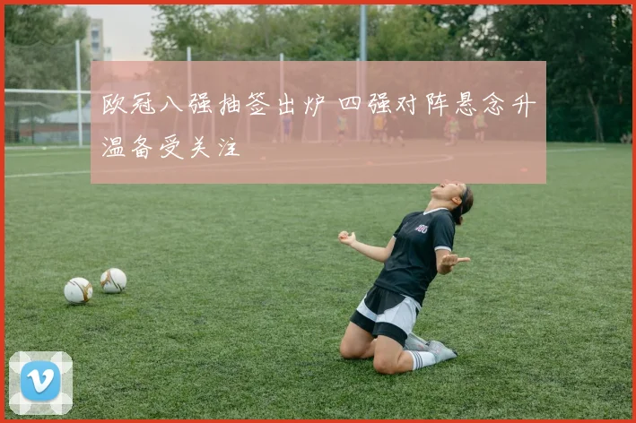 欧冠八强抽签出炉 四强对阵悬念升温备受关注