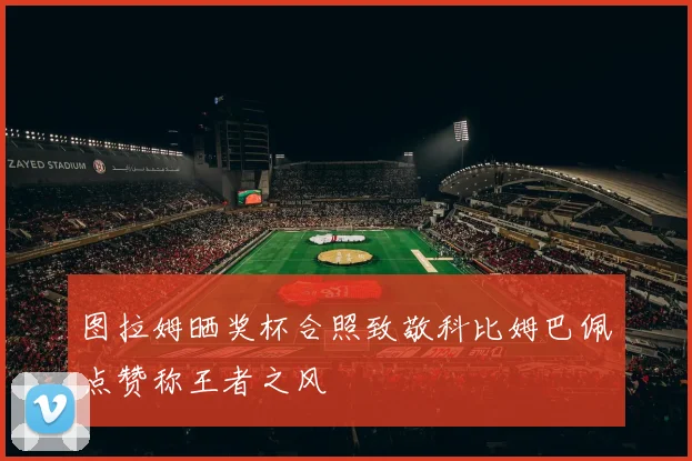 图拉姆晒奖杯合照致敬科比姆巴佩点赞称王者之风