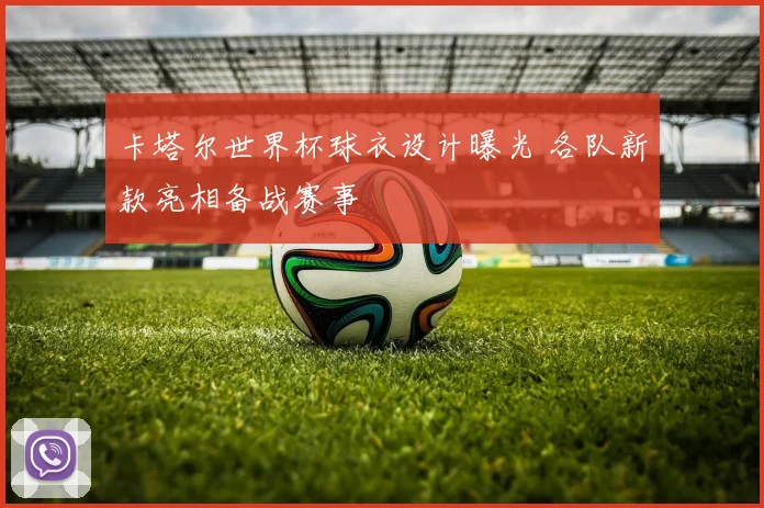 卡塔尔世界杯球衣设计曝光 各队新款亮相备战赛事