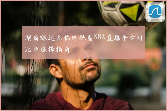 湖南球迷无插件观看NBA直播平台对比与选择指南