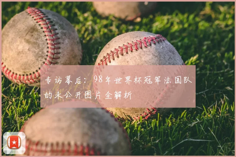 专访幕后:98年世界杯冠军法国队的未公开图片全解析