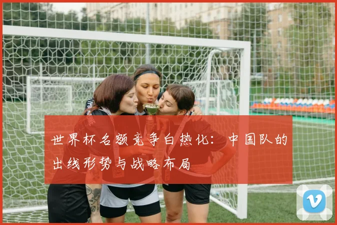 世界杯名额竞争白热化:中国队的出线形势与战略布局