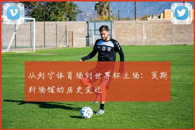 从列宁体育场到世界杯主场:莫斯科场馆的历史变迁