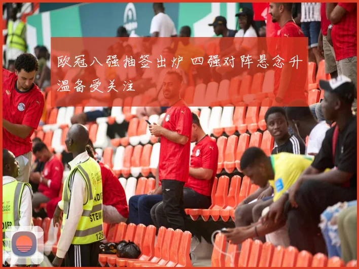 欧冠八强抽签出炉 四强对阵悬念升温备受关注