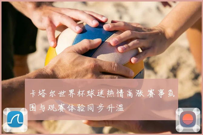 卡塔尔世界杯球迷热情高涨 赛事氛围与观赛体验同步升温