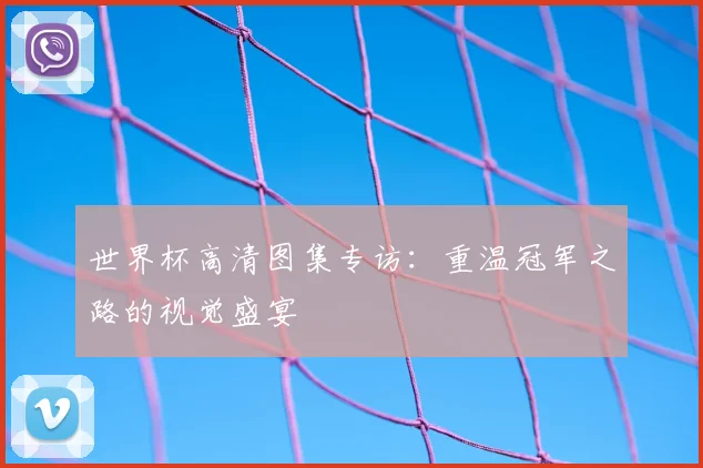 世界杯高清图集专访:重温冠军之路的视觉盛宴