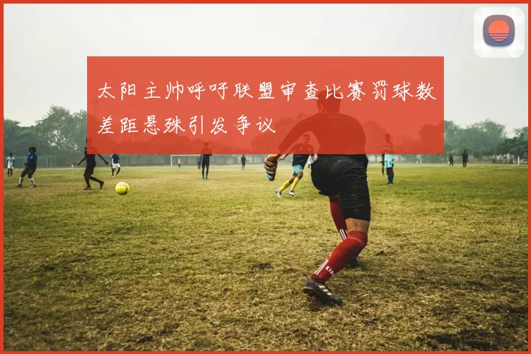 太阳主帅呼吁联盟审查比赛罚球数差距悬殊引发争议