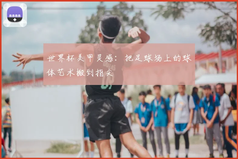 世界杯美甲灵感：把足球场上的球体艺术搬到指尖