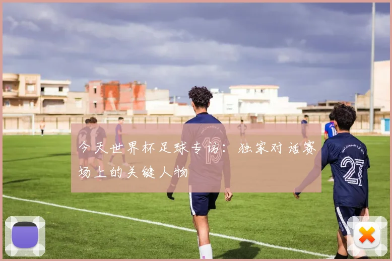 今天世界杯足球专访：独家对话赛场上的关键人物