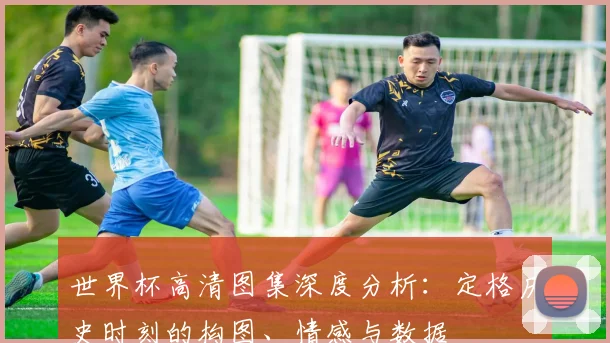 世界杯高清图集深度分析：定格历史时刻的构图、情感与数据