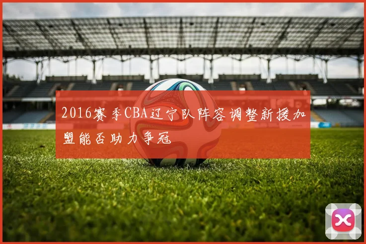 2016赛季CBA辽宁队阵容调整新援加盟能否助力争冠