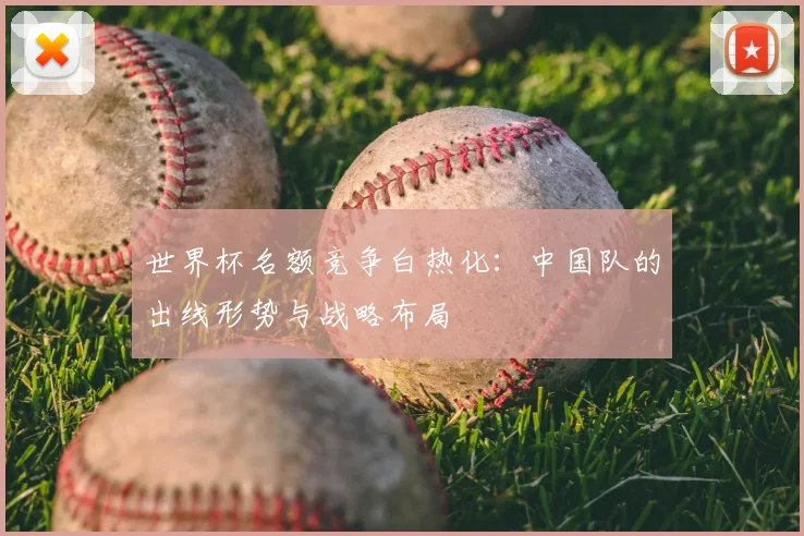 世界杯名额竞争白热化：中国队的出线形势与战略布局