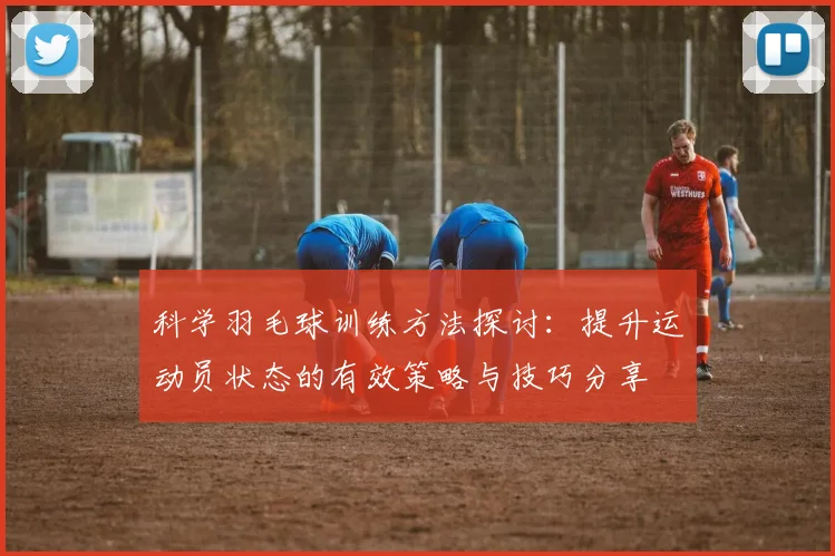 科学羽毛球训练方法探讨：提升运动员状态的有效策略与技巧分享