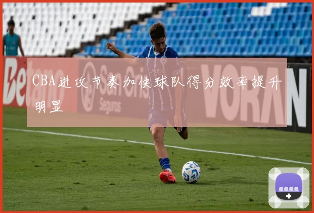 CBA进攻节奏加快球队得分效率提升明显