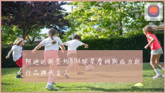 阿迪达斯签约NBA球星詹姆斯成为新任品牌代言人