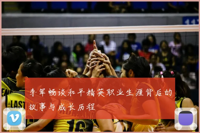 李军畅谈和平精英职业生涯背后的故事与成长历程