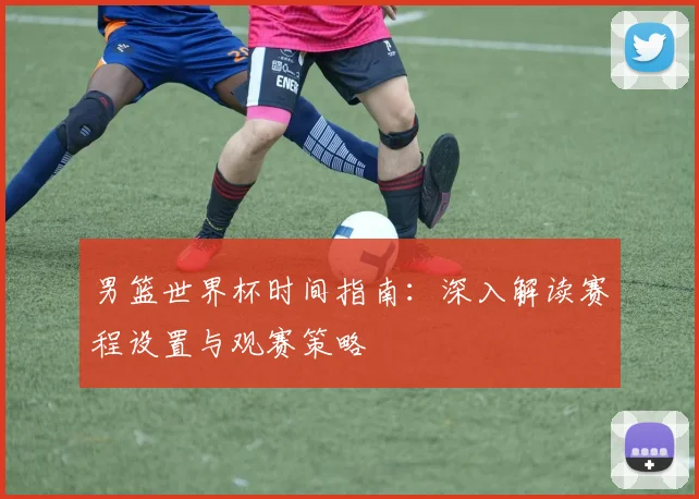 男篮世界杯时间指南：深入解读赛程设置与观赛策略