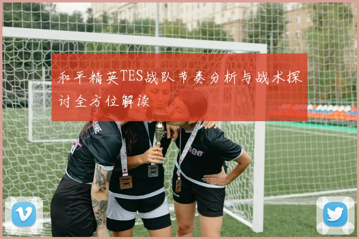 和平精英TES战队节奏分析与战术探讨全方位解读
