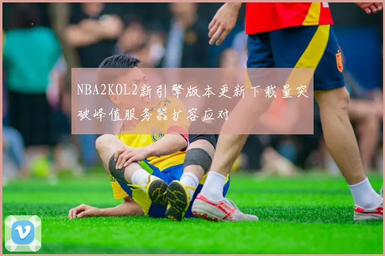 NBA2KOL2新引擎版本更新下载量突破峰值服务器扩容应对