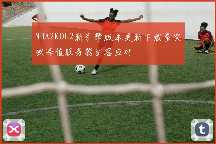 NBA2KOL2新引擎版本更新下载量突破峰值服务器扩容应对