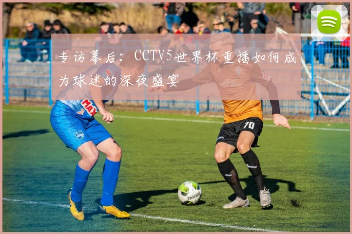 专访幕后:CCTV5世界杯重播如何成为球迷的深夜盛宴