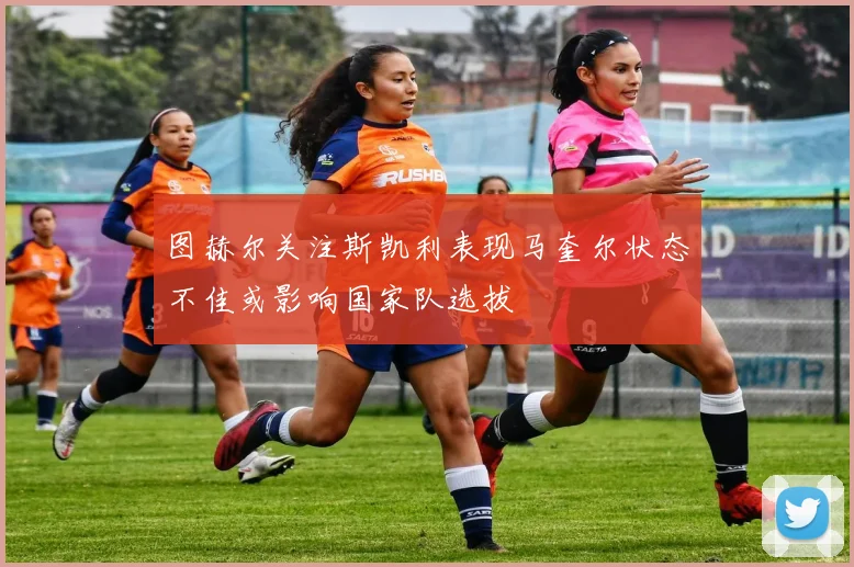 图赫尔关注斯凯利表现马奎尔状态不佳或影响国家队选拔
