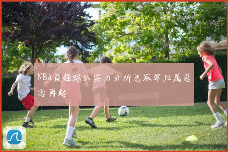 NBA最强球队实力分析总冠军归属悬念再起