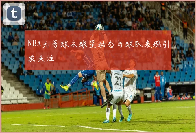 NBA九号球衣球星动态与球队表现引发关注