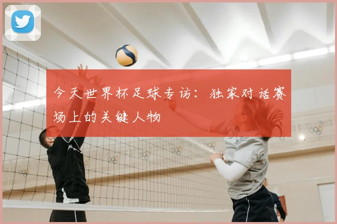 今天世界杯足球专访：独家对话赛场上的关键人物