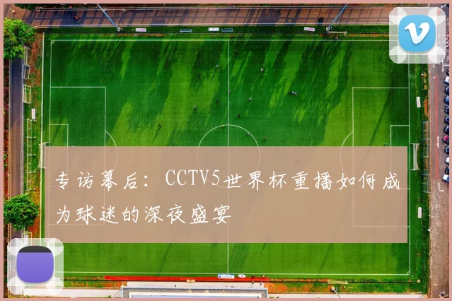 专访幕后:CCTV5世界杯重播如何成为球迷的深夜盛宴