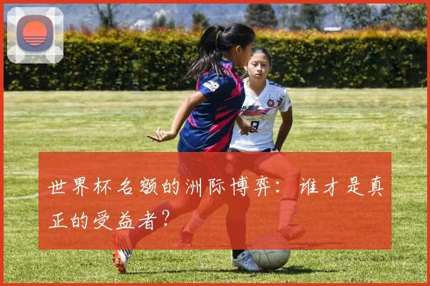 世界杯名额的洲际博弈:谁才是真正的受益者?