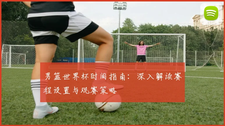 男篮世界杯时间指南：深入解读赛程设置与观赛策略