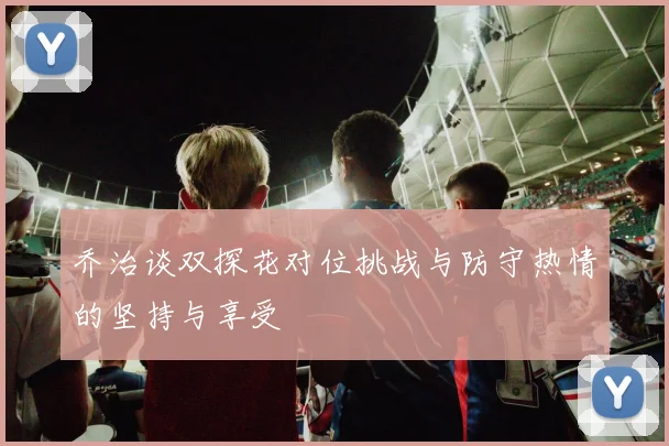 乔治谈双探花对位挑战与防守热情的坚持与享受