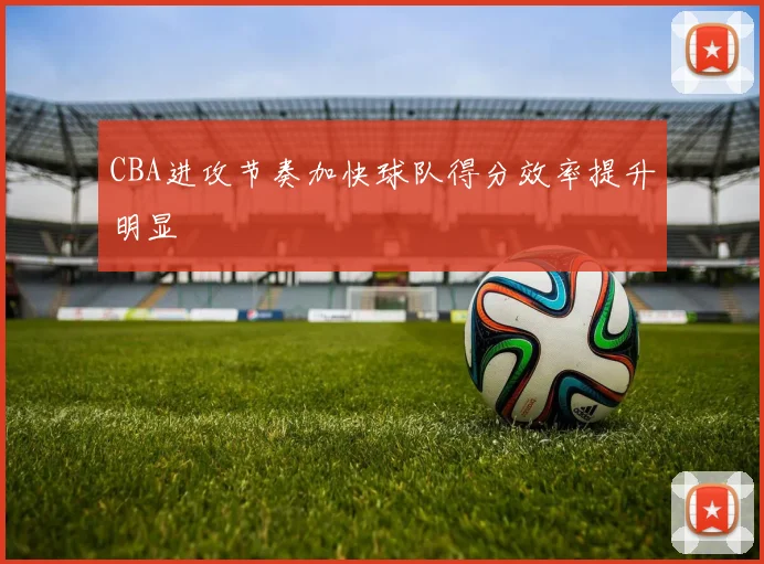 CBA进攻节奏加快球队得分效率提升明显